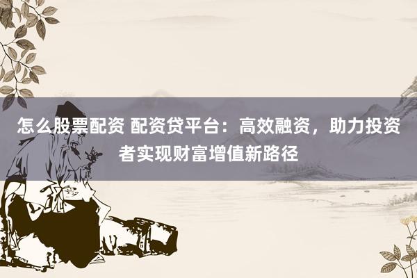 怎么股票配资 配资贷平台：高效融资，助力投资者实现财富增值新路径