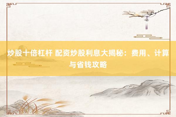 炒股十倍杠杆 配资炒股利息大揭秘：费用、计算与省钱攻略