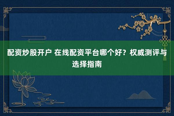 配资炒股开户 在线配资平台哪个好？权威测评与选择指南
