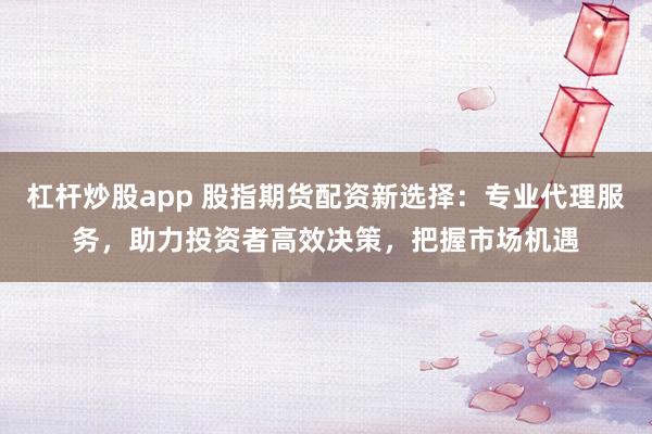 杠杆炒股app 股指期货配资新选择：专业代理服务，助力投资者高效决策，把握市场机遇