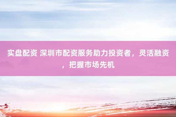 实盘配资 深圳市配资服务助力投资者，灵活融资，把握市场先机