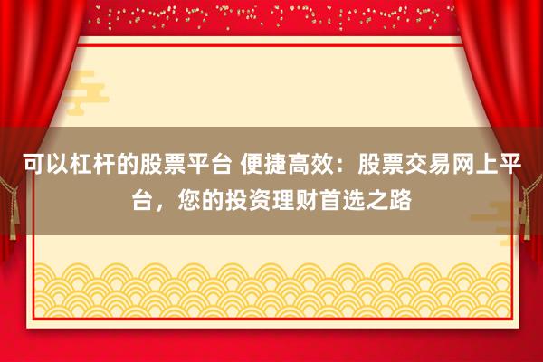 可以杠杆的股票平台 便捷高效：股票交易网上平台，您的投资理财首选之路