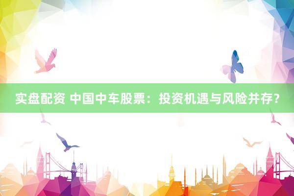 实盘配资 中国中车股票：投资机遇与风险并存？