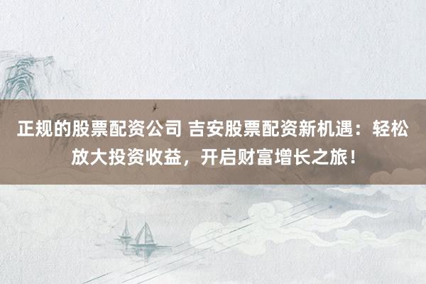 正规的股票配资公司 吉安股票配资新机遇：轻松放大投资收益，开启财富增长之旅！