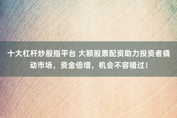 十大杠杆炒股指平台 大额股票配资助力投资者撬动市场,资金倍增,机会不容错过!