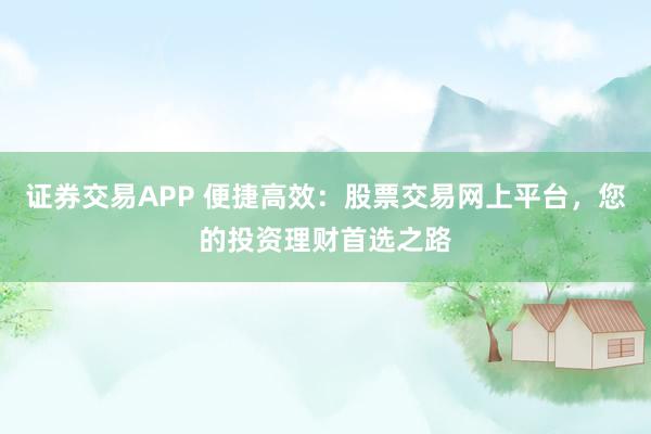 证券交易APP 便捷高效：股票交易网上平台，您的投资理财首选之路