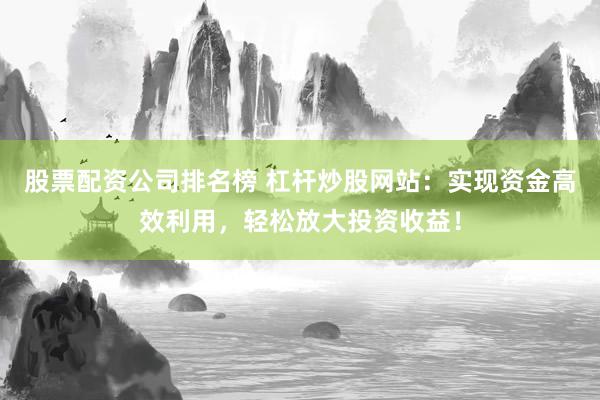 股票配资公司排名榜 杠杆炒股网站：实现资金高效利用，轻松放大投资收益！