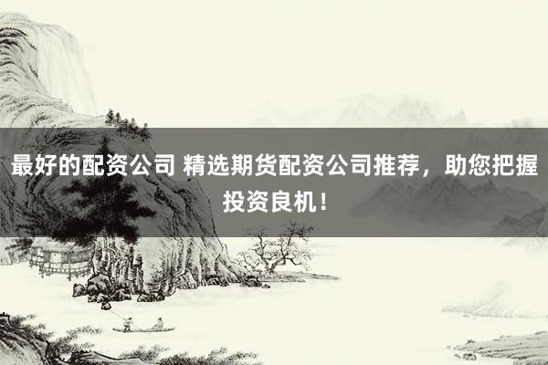 最好的配资公司 精选期货配资公司推荐，助您把握投资良机！