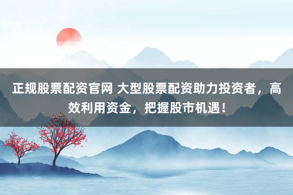 正规股票配资官网 大型股票配资助力投资者，高效利用资金，把握股市机遇！